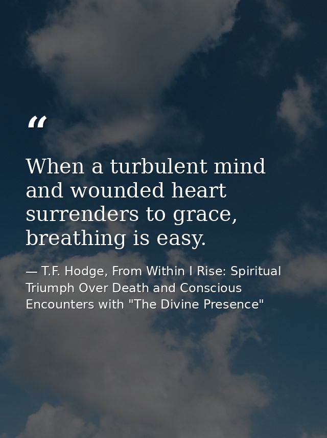 When a turbulent mind and wounded heart surrenders to grace, breathing is easy. — T.F. Hodge, From Within I Rise: Spiritual Triumph Over Death and Conscious Encounters with "The Divine Presence"