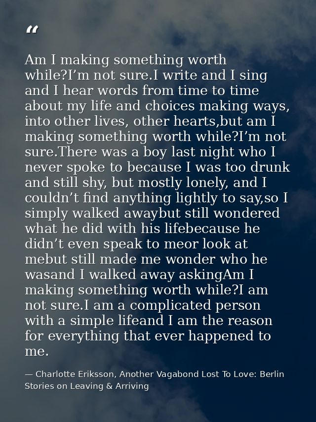 Am I making something worth while?I’m not sure.I write and I sing and I hear words from time to time about my life and c — Charlotte Eriksson, Another Vagabond Lost To Love: Berlin Stories on Leaving & Arriving