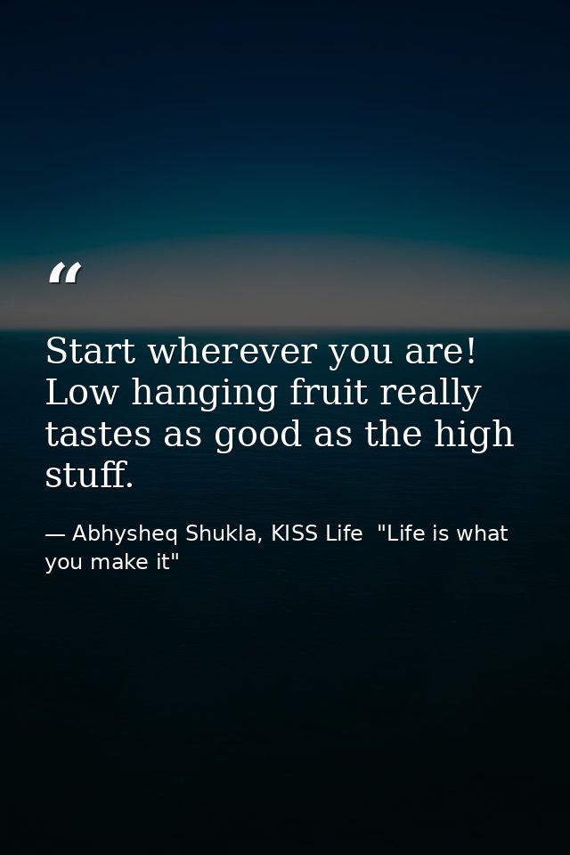 Start wherever you are! Low hanging fruit really tastes as good as the high stuff. — Abhysheq Shukla, KISS Life  "Life is what you make it"