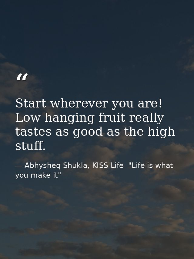 Start wherever you are! Low hanging fruit really tastes as good as the high stuff. — Abhysheq Shukla, KISS Life  "Life is what you make it"