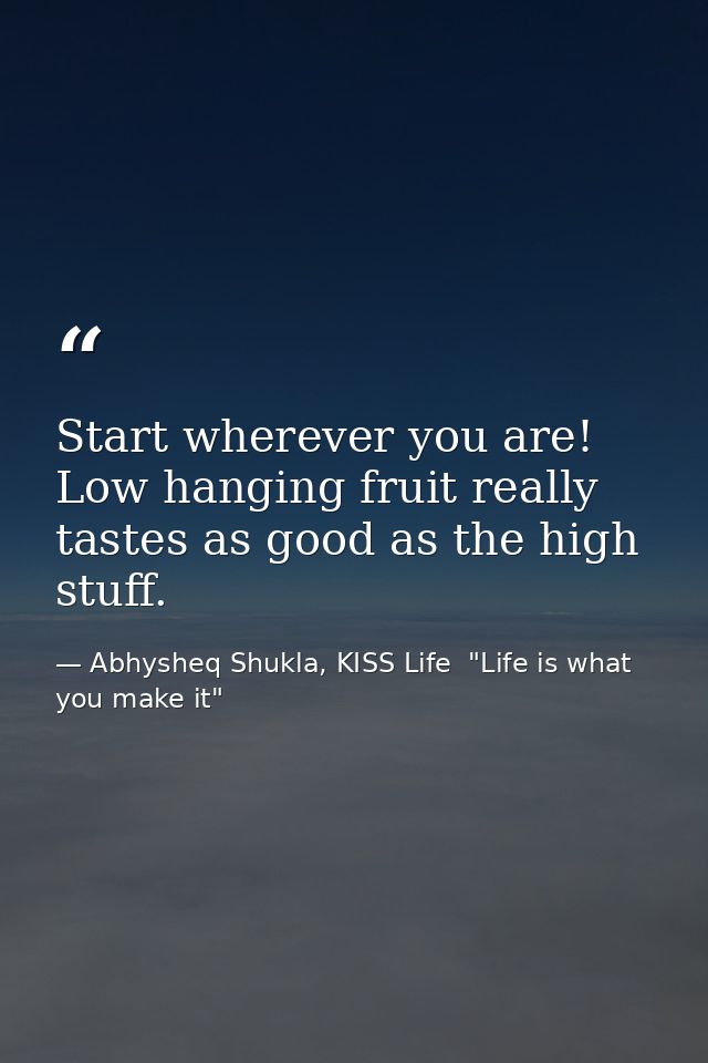 Start wherever you are! Low hanging fruit really tastes as good as the high stuff. — Abhysheq Shukla, KISS Life  "Life is what you make it"