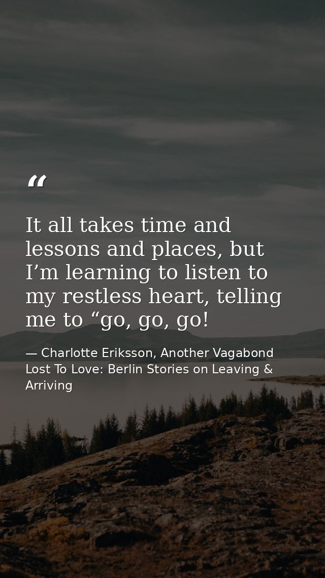 It all takes time and lessons and places, but I’m learning to listen to my restless heart, telling me to “go, go, go! — Charlotte Eriksson, Another Vagabond Lost To Love: Berlin Stories on Leaving & Arriving