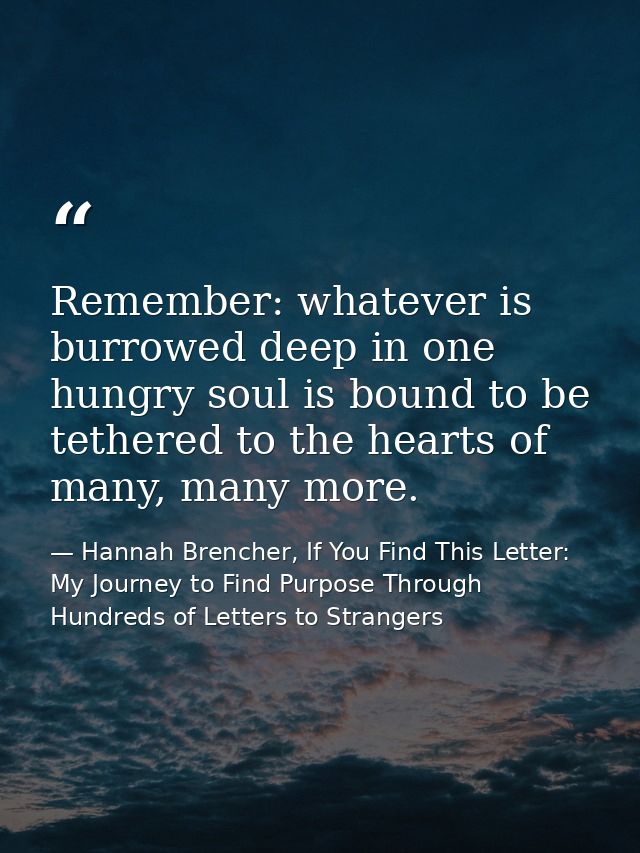 Remember: whatever is burrowed deep in one hungry soul is bound to be tethered to the hearts of many, many more. — Hannah Brencher, If You Find This Letter: My Journey to Find Purpose Through Hundreds of Letters to Strangers