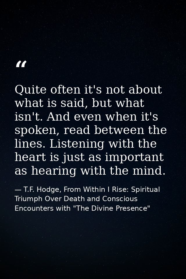 Quite often it's not about what is said, but what isn't. And even when it's spoken, read between the lines. Listening wi — T.F. Hodge, From Within I Rise: Spiritual Triumph Over Death and Conscious Encounters with "The Divine Presence"