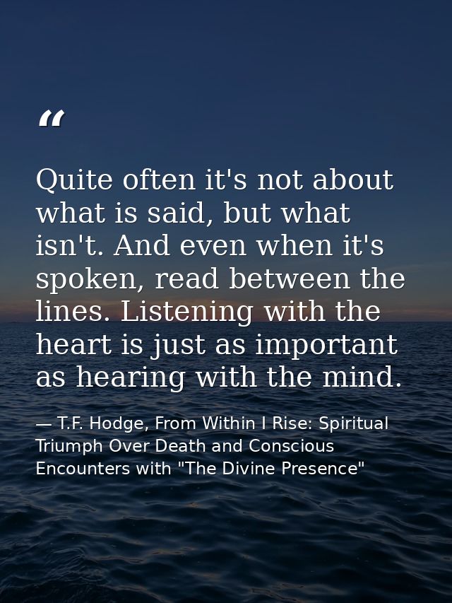 Quite often it's not about what is said, but what isn't. And even when it's spoken, read between the lines. Listening wi — T.F. Hodge, From Within I Rise: Spiritual Triumph Over Death and Conscious Encounters with "The Divine Presence"