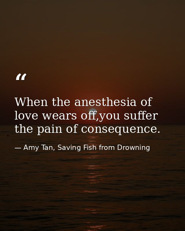 When the anesthesia of love wears off,you suffer the pain of consequence. — Amy Tan, Saving Fish from Drowning