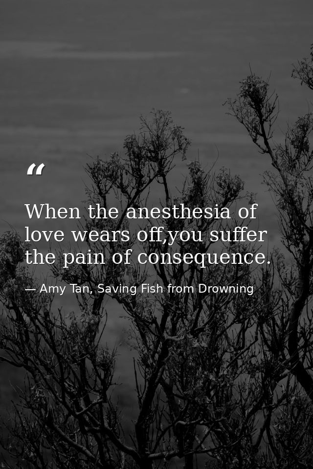 When the anesthesia of love wears off,you suffer the pain of consequence. — Amy Tan, Saving Fish from Drowning