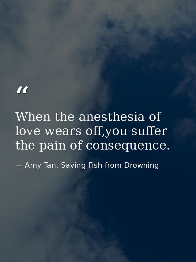 When the anesthesia of love wears off,you suffer the pain of consequence. — Amy Tan, Saving Fish from Drowning