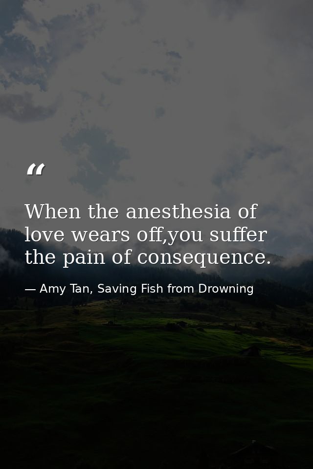 When the anesthesia of love wears off,you suffer the pain of consequence. — Amy Tan, Saving Fish from Drowning