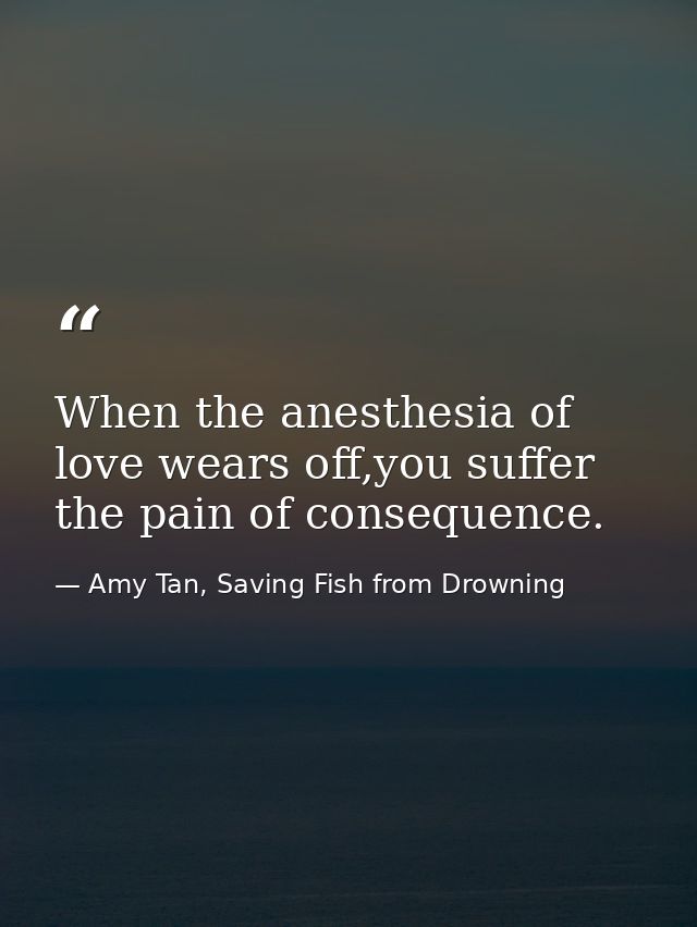 When the anesthesia of love wears off,you suffer the pain of consequence. — Amy Tan, Saving Fish from Drowning