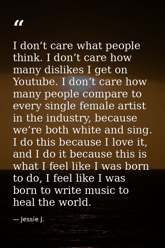 I don’t care what people think. I don’t care how many dislikes I get on Youtube. I don’t care how many people compare to — Jessie J.