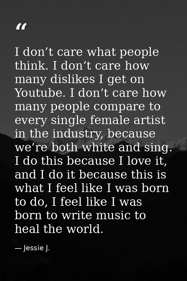 I don’t care what people think. I don’t care how many dislikes I get on Youtube. I don’t care how many people compare to — Jessie J.