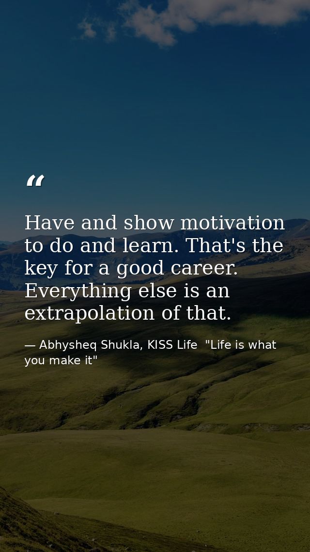 Have and show motivation to do and learn. That's the key for a good career. Everything else is an extrapolation of that. — Abhysheq Shukla, KISS Life  "Life is what you make it"