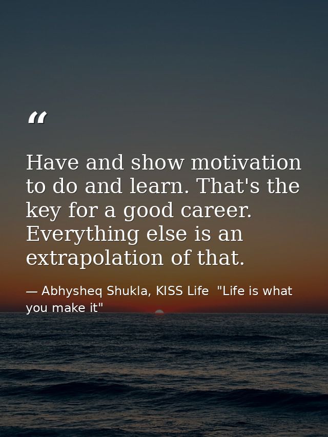 Have and show motivation to do and learn. That's the key for a good career. Everything else is an extrapolation of that. — Abhysheq Shukla, KISS Life  "Life is what you make it"