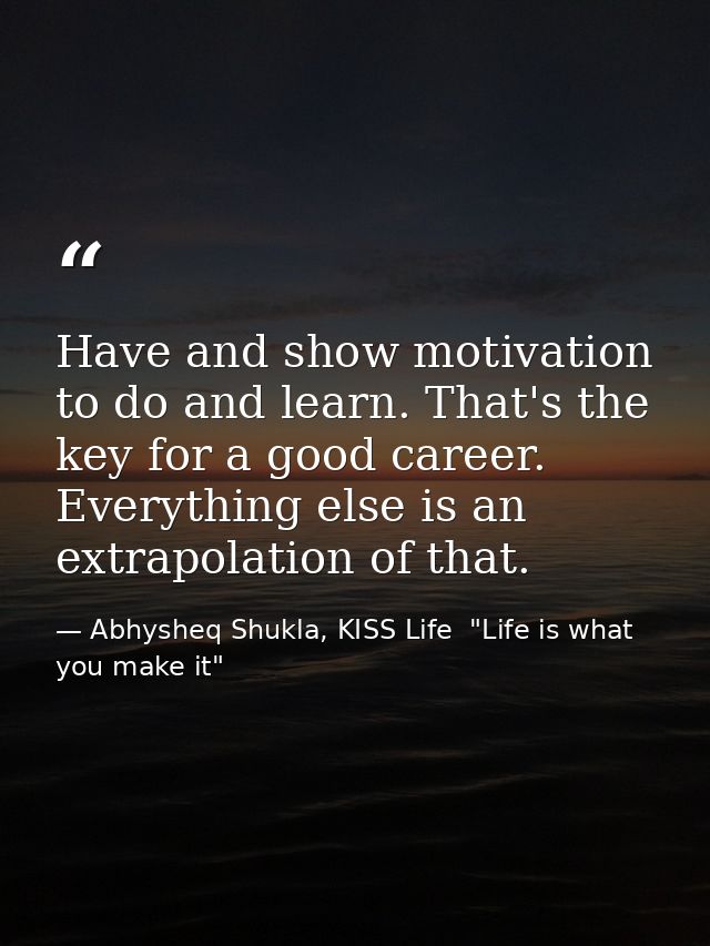 Have and show motivation to do and learn. That's the key for a good career. Everything else is an extrapolation of that. — Abhysheq Shukla, KISS Life  "Life is what you make it"