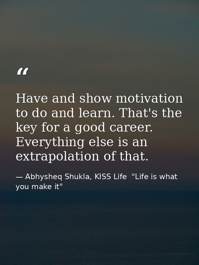 Have and show motivation to do and learn. That's the key for a good career. Everything else is an extrapolation of that. — Abhysheq Shukla, KISS Life  "Life is what you make it"