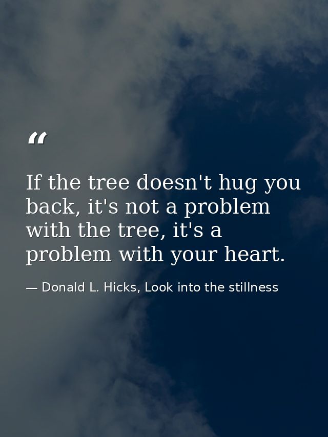 If the tree doesn't hug you back, it's not a problem with the tree, it's a problem with your heart. — Donald L. Hicks, Look into the stillness