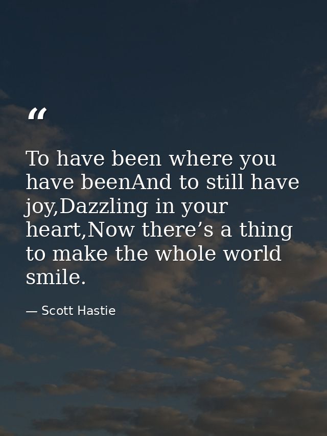 To have been where you have beenAnd to still have joy,Dazzling in your heart,Now there’s a thing to make the whole world — Scott Hastie