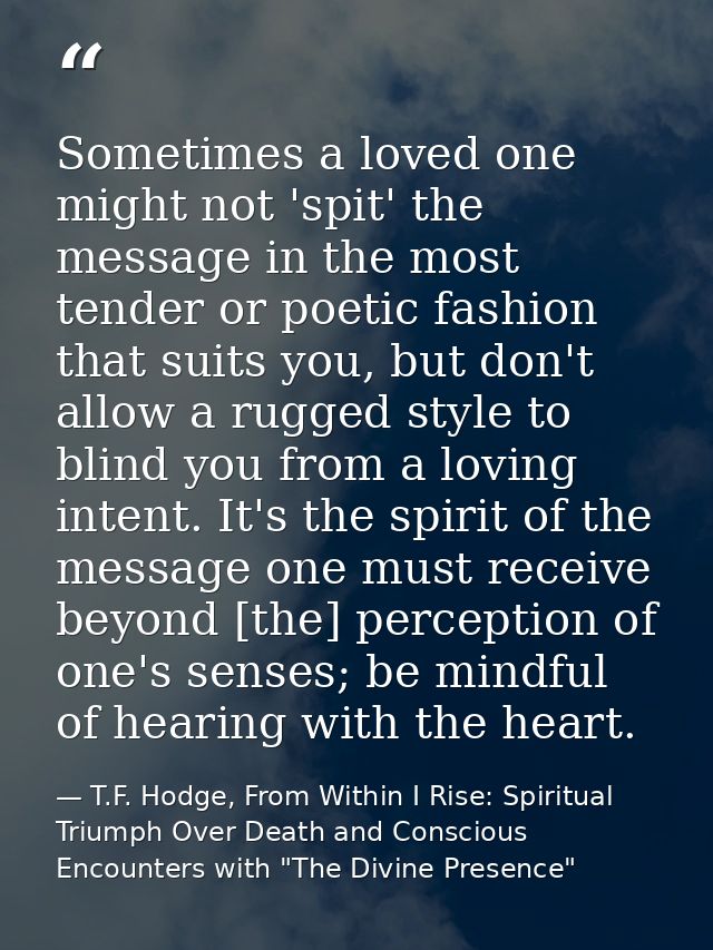 Sometimes a loved one might not 'spit' the message in the most tender or poetic fashion that suits you, but don't allow  — T.F. Hodge, From Within I Rise: Spiritual Triumph Over Death and Conscious Encounters with "The Divine Presence"