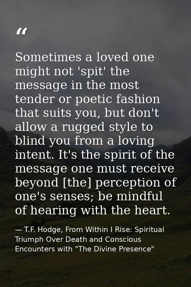 Sometimes a loved one might not 'spit' the message in the most tender or poetic fashion that suits you, but don't allow  — T.F. Hodge, From Within I Rise: Spiritual Triumph Over Death and Conscious Encounters with "The Divine Presence"