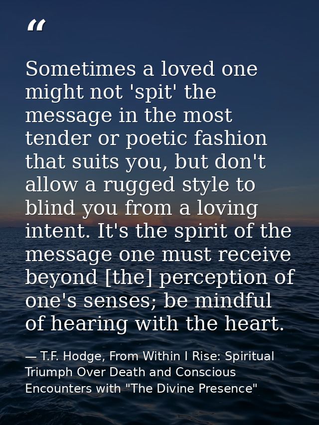 Sometimes a loved one might not 'spit' the message in the most tender or poetic fashion that suits you, but don't allow  — T.F. Hodge, From Within I Rise: Spiritual Triumph Over Death and Conscious Encounters with "The Divine Presence"