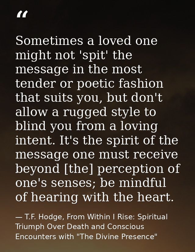 Sometimes a loved one might not 'spit' the message in the most tender or poetic fashion that suits you, but don't allow  — T.F. Hodge, From Within I Rise: Spiritual Triumph Over Death and Conscious Encounters with "The Divine Presence"