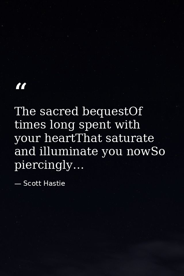 The sacred bequestOf times long spent with your heartThat saturate and illuminate you nowSo piercingly… — Scott Hastie