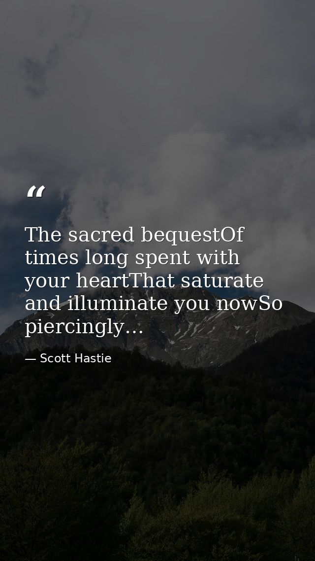 The sacred bequestOf times long spent with your heartThat saturate and illuminate you nowSo piercingly… — Scott Hastie