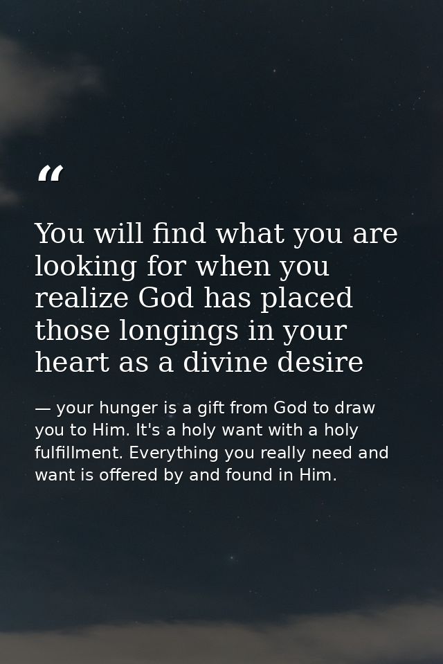 You will find what you are looking for when you realize God has placed those longings in your heart as a divine desire — your hunger is a gift from God to draw you to Him. It's a holy want with a holy fulfillment. Everything you really need and want is offered by and found in Him.