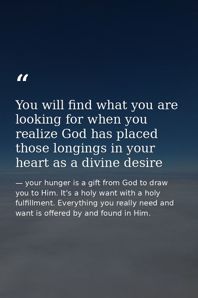 You will find what you are looking for when you realize God has placed those longings in your heart as a divine desire — your hunger is a gift from God to draw you to Him. It's a holy want with a holy fulfillment. Everything you really need and want is offered by and found in Him.