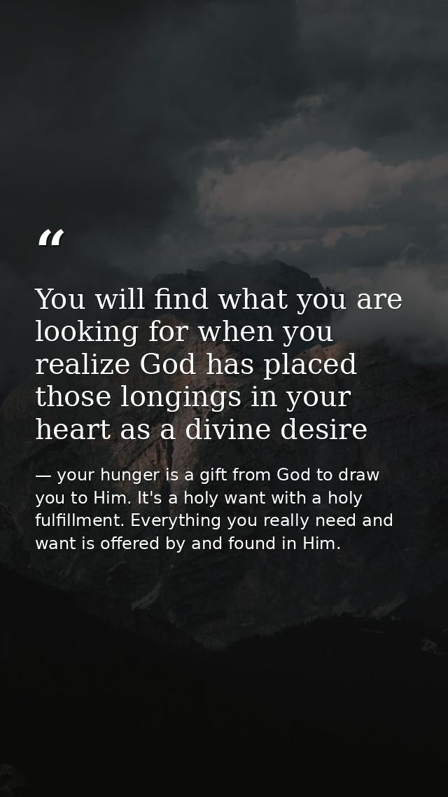You will find what you are looking for when you realize God has placed those longings in your heart as a divine desire — your hunger is a gift from God to draw you to Him. It's a holy want with a holy fulfillment. Everything you really need and want is offered by and found in Him.
