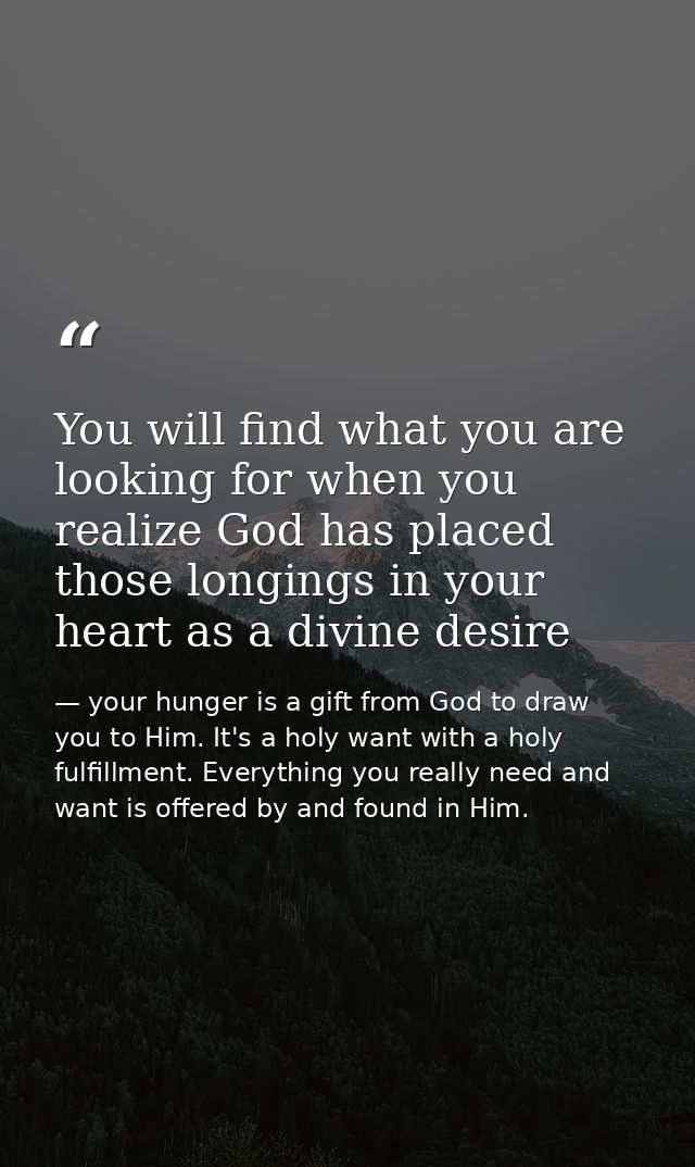 You will find what you are looking for when you realize God has placed those longings in your heart as a divine desire — your hunger is a gift from God to draw you to Him. It's a holy want with a holy fulfillment. Everything you really need and want is offered by and found in Him.