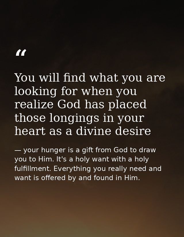 You will find what you are looking for when you realize God has placed those longings in your heart as a divine desire — your hunger is a gift from God to draw you to Him. It's a holy want with a holy fulfillment. Everything you really need and want is offered by and found in Him.