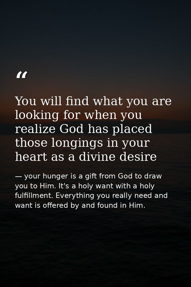 You will find what you are looking for when you realize God has placed those longings in your heart as a divine desire — your hunger is a gift from God to draw you to Him. It's a holy want with a holy fulfillment. Everything you really need and want is offered by and found in Him.