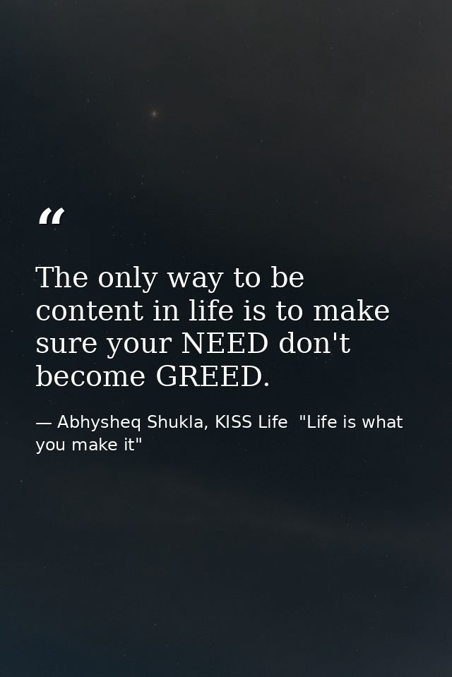 The only way to be content in life is to make sure your NEED don't become GREED. — Abhysheq Shukla, KISS Life  "Life is what you make it"