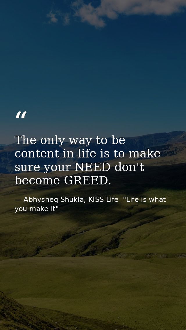 The only way to be content in life is to make sure your NEED don't become GREED. — Abhysheq Shukla, KISS Life  "Life is what you make it"