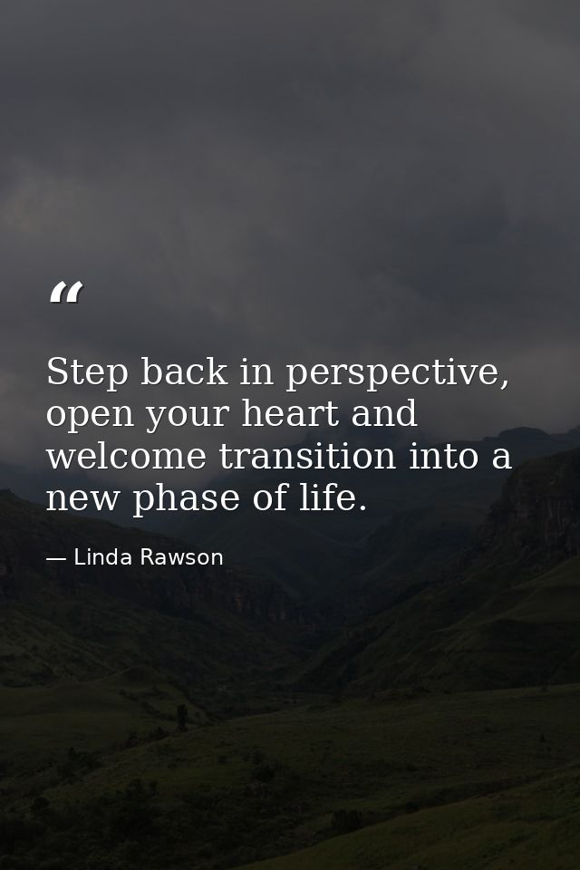 Step back in perspective, open your heart and welcome transition into a new phase of life. — Linda Rawson