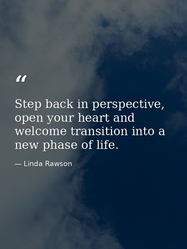 Step back in perspective, open your heart and welcome transition into a new phase of life. — Linda Rawson
