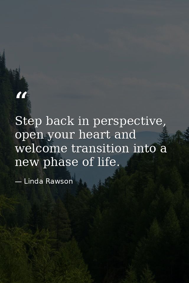 Step back in perspective, open your heart and welcome transition into a new phase of life. — Linda Rawson