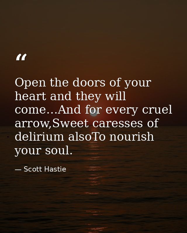 Open the doors of your heart and they will come…And for every cruel arrow,Sweet caresses of delirium alsoTo nourish your — Scott Hastie
