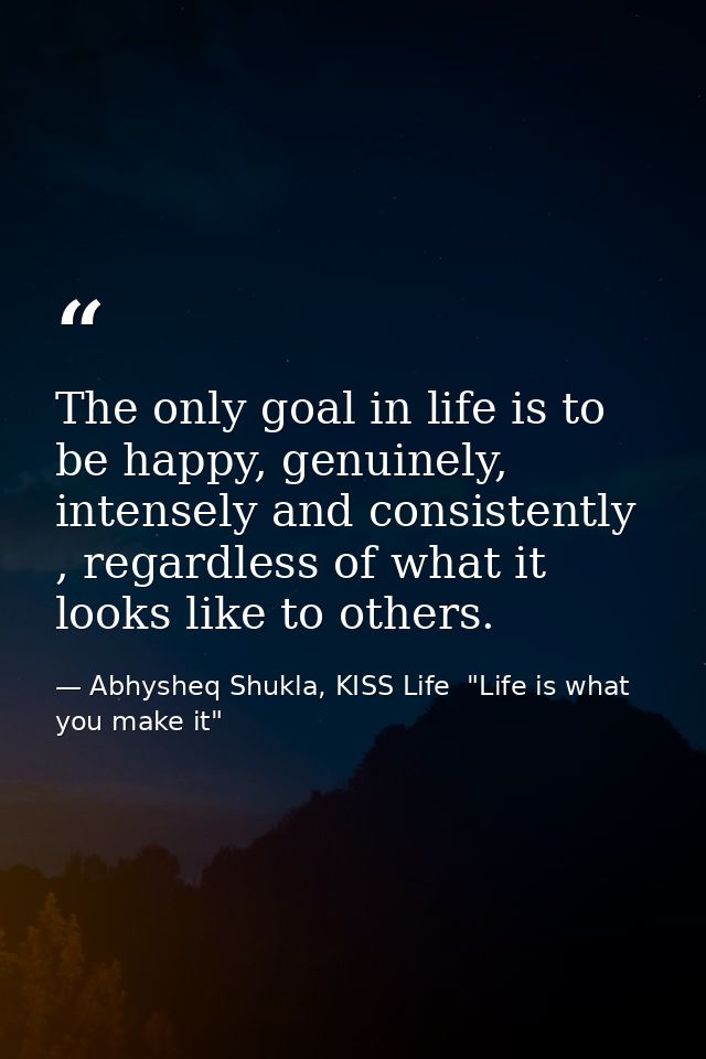The only goal in life is to be happy, genuinely, intensely and consistently , regardless of what it looks like to others — Abhysheq Shukla, KISS Life  "Life is what you make it"
