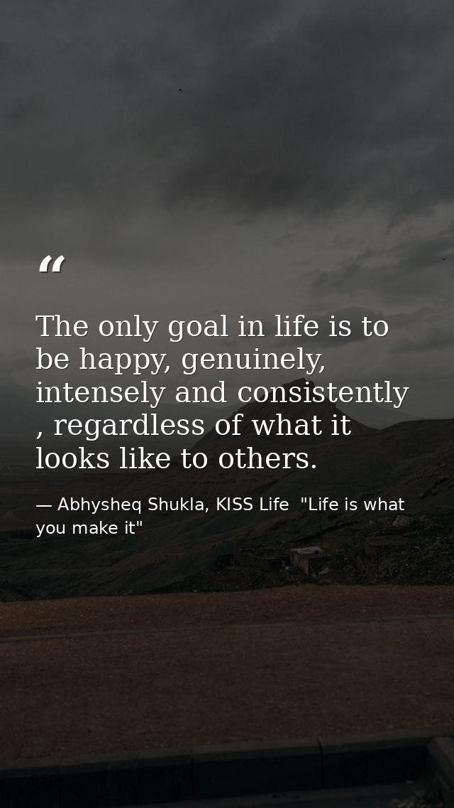 The only goal in life is to be happy, genuinely, intensely and consistently , regardless of what it looks like to others — Abhysheq Shukla, KISS Life  "Life is what you make it"