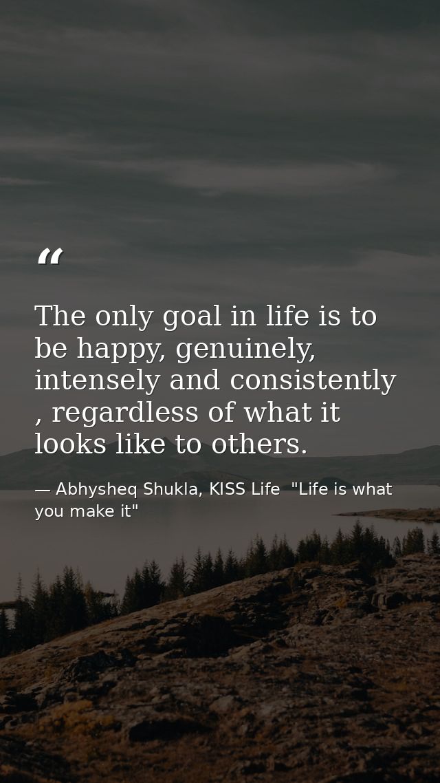 The only goal in life is to be happy, genuinely, intensely and consistently , regardless of what it looks like to others — Abhysheq Shukla, KISS Life  "Life is what you make it"