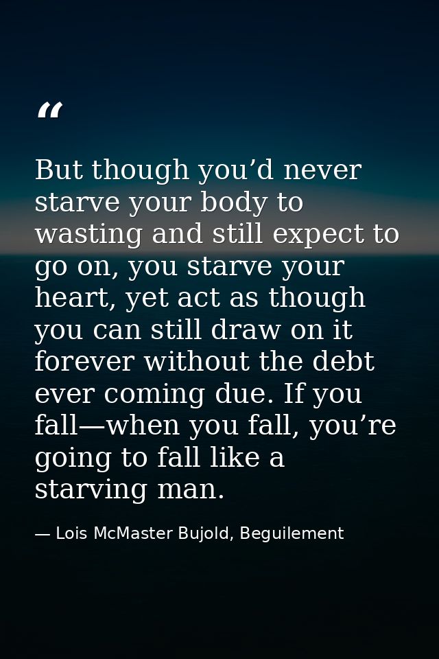 But though you’d never starve your body to wasting and still expect to go on, you starve your heart, yet act as though y — Lois McMaster Bujold, Beguilement