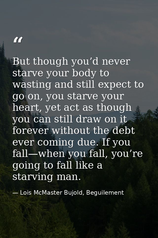 But though you’d never starve your body to wasting and still expect to go on, you starve your heart, yet act as though y — Lois McMaster Bujold, Beguilement