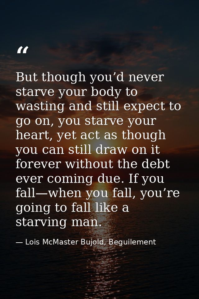 But though you’d never starve your body to wasting and still expect to go on, you starve your heart, yet act as though y — Lois McMaster Bujold, Beguilement