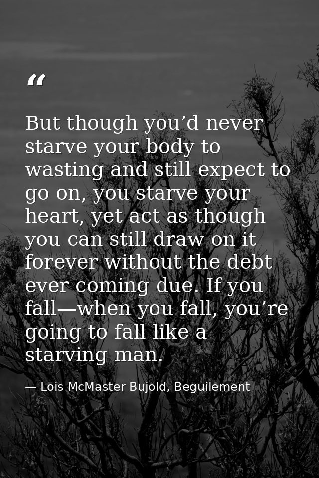 But though you’d never starve your body to wasting and still expect to go on, you starve your heart, yet act as though y — Lois McMaster Bujold, Beguilement
