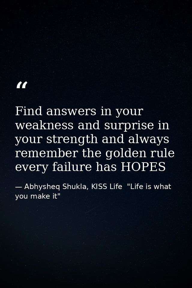 Find answers in your weakness and surprise in your strength and always remember the golden rule every failure has HOPES — Abhysheq Shukla, KISS Life  "Life is what you make it"
