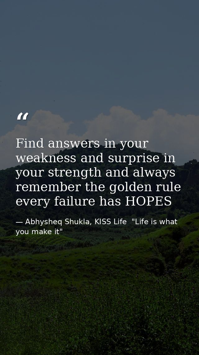 Find answers in your weakness and surprise in your strength and always remember the golden rule every failure has HOPES — Abhysheq Shukla, KISS Life  "Life is what you make it"