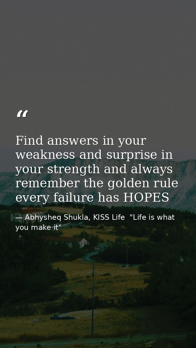 Find answers in your weakness and surprise in your strength and always remember the golden rule every failure has HOPES — Abhysheq Shukla, KISS Life  "Life is what you make it"
